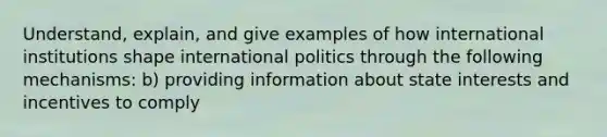 Understand, explain, and give examples of how international institutions shape international politics through the following mechanisms: b) providing information about state interests and incentives to comply