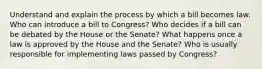 Understand and explain the process by which a bill becomes law. Who can introduce a bill to Congress? Who decides if a bill can be debated by the House or the Senate? What happens once a law is approved by the House and the Senate? Who is usually responsible for implementing laws passed by Congress?