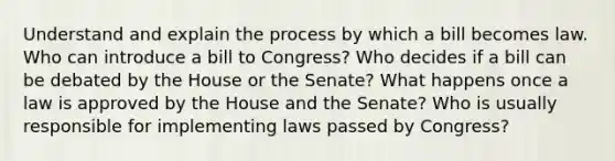 Understand and explain the process by which a bill becomes law. Who can introduce a bill to Congress? Who decides if a bill can be debated by the House or the Senate? What happens once a law is approved by the House and the Senate? Who is usually responsible for implementing laws passed by Congress?