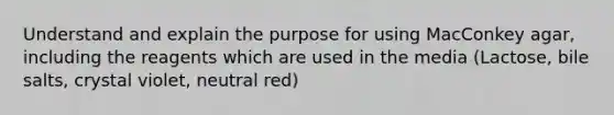 Understand and explain the purpose for using MacConkey agar, including the reagents which are used in the media (Lactose, bile salts, crystal violet, neutral red)