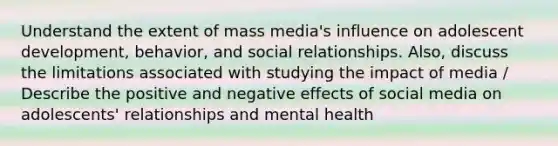 Understand the extent of mass media's influence on adolescent development, behavior, and social relationships. Also, discuss the limitations associated with studying the impact of media / Describe the positive and negative effects of social media on adolescents' relationships and mental health