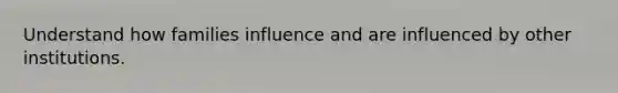 Understand how families influence and are influenced by other institutions.