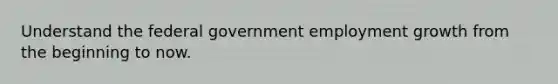 Understand the federal government employment growth from the beginning to now.