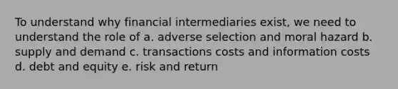 To understand why financial intermediaries exist, we need to understand the role of a. adverse selection and moral hazard b. supply and demand c. transactions costs and information costs d. debt and equity e. risk and return