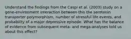 Understand the findings from the Caspi et al. (2003) study on a gene-environment interaction between this the serotonin transporter polymorphism, number of stressful life events, and probability of a major depressive episode. What has the balance of evidence from subsequent meta- and mega-analyses told us about this effect?