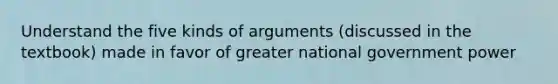 Understand the five kinds of arguments (discussed in the textbook) made in favor of greater national government power