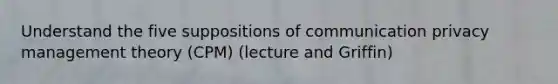 Understand the five suppositions of communication privacy management theory (CPM) (lecture and Griffin)