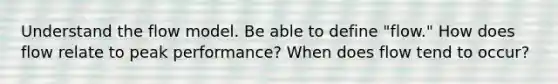 Understand the flow model. Be able to define "flow." How does flow relate to peak performance? When does flow tend to occur?