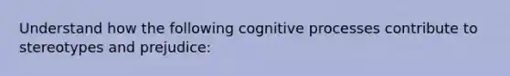 Understand how the following cognitive processes contribute to stereotypes and prejudice: