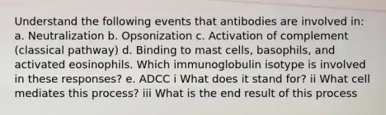 Understand the following events that antibodies are involved in: a. Neutralization b. Opsonization c. Activation of complement (classical pathway) d. Binding to mast cells, basophils, and activated eosinophils. Which immunoglobulin isotype is involved in these responses? e. ADCC i What does it stand for? ii What cell mediates this process? iii What is the end result of this process