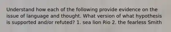 Understand how each of the following provide evidence on the issue of language and thought. What version of what hypothesis is supported and/or refuted? 1. sea lion Rio 2. the fearless Smith