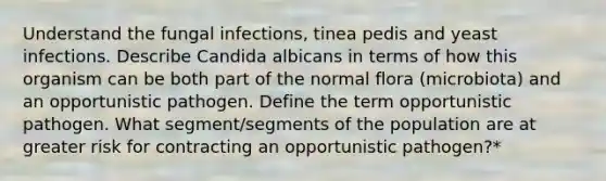 Understand the fungal infections, tinea pedis and yeast infections. Describe Candida albicans in terms of how this organism can be both part of the normal flora (microbiota) and an opportunistic pathogen. Define the term opportunistic pathogen. What segment/segments of the population are at greater risk for contracting an opportunistic pathogen?*