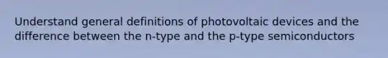 Understand general definitions of photovoltaic devices and the difference between the n-type and the p-type semiconductors