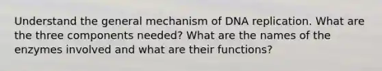 Understand the general mechanism of DNA replication. What are the three components needed? What are the names of the enzymes involved and what are their functions?