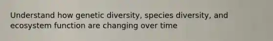 Understand how genetic diversity, species diversity, and ecosystem function are changing over time