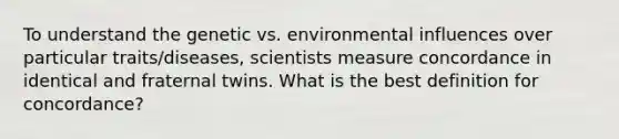 To understand the genetic vs. environmental influences over particular traits/diseases, scientists measure concordance in identical and fraternal twins. What is the best definition for concordance?