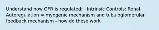 Understand how GFR is regulated: · Intrinsic Controls: Renal Autoregulation = myogenic mechanism and tubuloglomerular feedback mechanism - how do these work