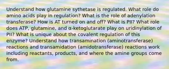 Understand how glutamine sythetase is regulated. What role do amino acids play in regulation? What is the role of adenylation transferase? How is AT turned on and off? What is PII? What role does ATP, glutamine, and α-ketoglutarate play on uridinylation of PII? What is unique about the covalent regulation of this enzyme? Understand how transamination (aminotransferase) reactions and transamidation (amidotransferase) reactions work including reactants, products, and where the amine groups come from.