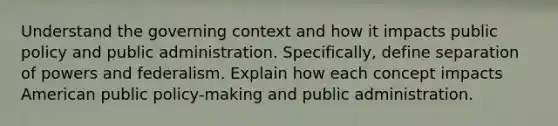 Understand the governing context and how it impacts public policy and public administration. Specifically, define separation of powers and federalism. Explain how each concept impacts American public policy-making and public administration.