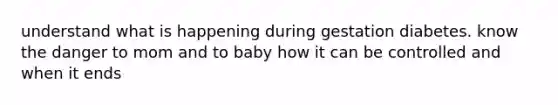 understand what is happening during gestation diabetes. know the danger to mom and to baby how it can be controlled and when it ends