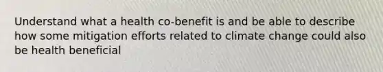 Understand what a health co-benefit is and be able to describe how some mitigation efforts related to climate change could also be health beneficial