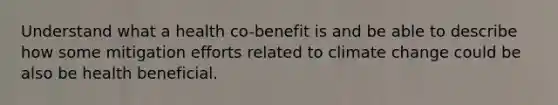 Understand what a health co-benefit is and be able to describe how some mitigation efforts related to climate change could be also be health beneficial.