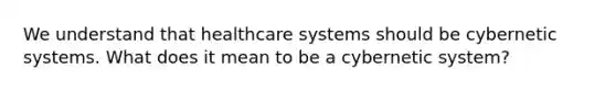 We understand that healthcare systems should be cybernetic systems. What does it mean to be a cybernetic system?