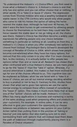 "To understand the Hobson's +1 Choice Effect, you first need to know what a Hobson's choice is. A Hobson's choice is one that only has one option and you can either choose that or nothing. In other words, it's a "take it or leave it" choice. The expression comes from Thomas Hobson who was a wealthy landowner and stable owner in the 17th Century who would only allow people who came to ride his horses the option of taking the horse nearest the stable door. Although he had over 40 horses, he didn't want the best horses to get overworked by allowing people to choose for themselves so he told them they could take the horse nearest the stable door or not go riding at all, the choice was theirs. Hobson's Choice has therefore become a widely used expression for offering people only one choice between something in particular or nothing at all. Leading on from this, a Hobson's +1 Choice is when you offer somebody two options to choose from instead. Psychologist Barry Schwartz developed the concept of Paradox of Choice in 2004, which shows how people become overwhelmed when they have too many options, but noticed that this only comes in to play after 3 or more choices. In fact, to the contrary, it is actually better to offer people two options rather than one or none at all. Research has shown that when confronted with a true Hobson's choice, we are more prone to go for the "leave it" than the "take it" option. Whereas, if a second alternative is added, this makes us feel more inclined to opt for one of the choices offered to us. This cognitive bias can be explained as follows: when we are faced with a "take it or leave it" choice, we use all our mental energy deciding whether to buy a product or not to buy it. Contrary to this, studies have shown that when we're given two options we use the same mental energy to compare these offers instead of considering the "leave it" option. This makes it much more likely that at least one of the "active" choices will be made. Hobson's +1 Choice Effect has many applications in business and marketing in terms of the sales strategy used when proposing offers and products to your customers. For example, in online sales, it can be very effective to give your customers the opportunity to choose between two products or between two options on your Call-to-Action rather than putting them in the position of "taking or leaving" just one option (but also making sure not to start bombarding them with options that will instead lead them down the path of indecision through inadvertently placing them in a Paradox of Choice situation).