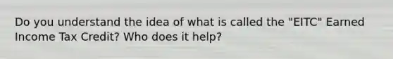 Do you understand the idea of what is called the "EITC" Earned Income Tax Credit? Who does it help?