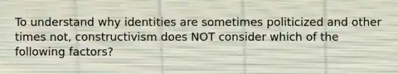 To understand why identities are sometimes politicized and other times not, constructivism does NOT consider which of the following factors?