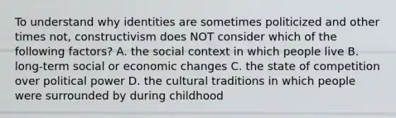 To understand why identities are sometimes politicized and other times not, constructivism does NOT consider which of the following factors? A. the social context in which people live B. long-term social or economic changes C. the state of competition over political power D. the cultural traditions in which people were surrounded by during childhood