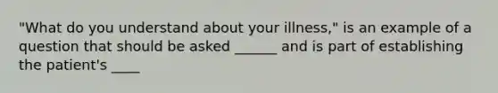 "What do you understand about your illness," is an example of a question that should be asked ______ and is part of establishing the patient's ____