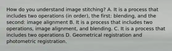 How do you understand image stitching? A. It is a process that includes two operations (in order), the first: blending, and the second: image alignment B. It is a process that includes two operations, image alignment, and blending. C. It is a process that includes two operations D. Geometrical registration and photometric registration.