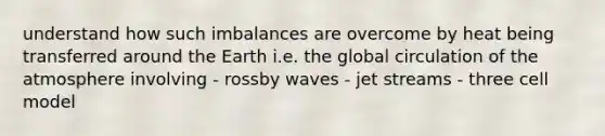 understand how such imbalances are overcome by heat being transferred around the Earth i.e. the global circulation of the atmosphere involving - rossby waves - jet streams - three cell model