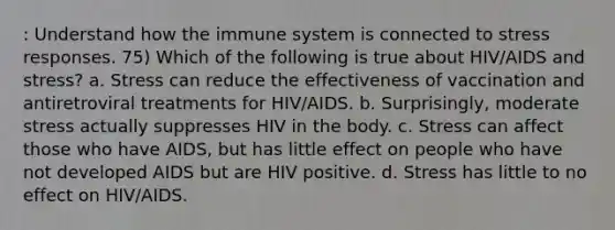 : Understand how the immune system is connected to stress responses. 75) Which of the following is true about HIV/AIDS and stress? a. Stress can reduce the effectiveness of vaccination and antiretroviral treatments for HIV/AIDS. b. Surprisingly, moderate stress actually suppresses HIV in the body. c. Stress can affect those who have AIDS, but has little effect on people who have not developed AIDS but are HIV positive. d. Stress has little to no effect on HIV/AIDS.