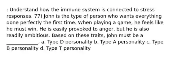 : Understand how the immune system is connected to stress responses. 77) John is the type of person who wants everything done perfectly the first time. When playing a game, he feels like he must win. He is easily provoked to anger, but he is also readily ambitious. Based on these traits, John must be a _____________. a. Type D personality b. Type A personality c. Type B personality d. Type T personality