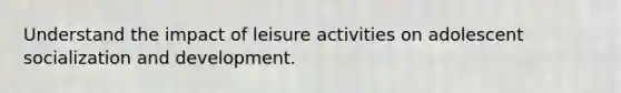 Understand the impact of leisure activities on adolescent socialization and development.