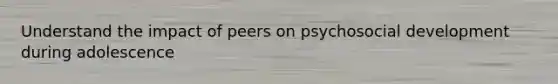 Understand the impact of peers on psychosocial development during adolescence