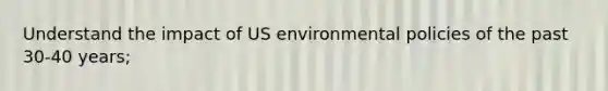 Understand the impact of US environmental policies of the past 30-40 years;