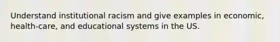 Understand institutional racism and give examples in economic, health-care, and educational systems in the US.