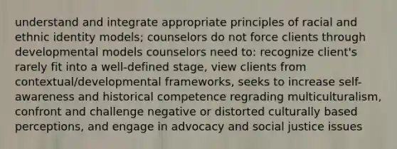 understand and integrate appropriate principles of racial and ethnic identity models; counselors do not force clients through developmental models counselors need to: recognize client's rarely fit into a well-defined stage, view clients from contextual/developmental frameworks, seeks to increase self-awareness and historical competence regrading multiculturalism, confront and challenge negative or distorted culturally based perceptions, and engage in advocacy and social justice issues