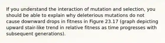 If you understand the interaction of mutation and selection, you should be able to explain why deleterious mutations do not cause downward drops in fitness in Figure 23.17 (graph depicting upward stair-like trend in relative fitness as time progresses with subsequent generations).