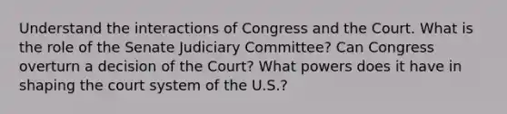 Understand the interactions of Congress and the Court. What is the role of the Senate Judiciary Committee? Can Congress overturn a decision of the Court? What powers does it have in shaping the court system of the U.S.?