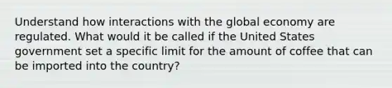 Understand how interactions with the global economy are regulated. What would it be called if the United States government set a specific limit for the amount of coffee that can be imported into the country?