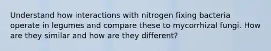 Understand how interactions with nitrogen fixing bacteria operate in legumes and compare these to mycorrhizal fungi. How are they similar and how are they different?