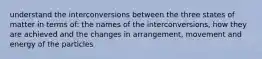 understand the interconversions between the three states of matter in terms of: the names of the interconversions, how they are achieved and the changes in arrangement, movement and energy of the particles