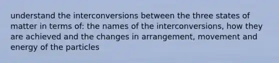 understand the interconversions between the three states of matter in terms of: the names of the interconversions, how they are achieved and the changes in arrangement, movement and energy of the particles