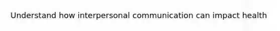 Understand how interpersonal communication can impact health