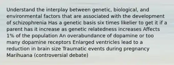 Understand the interplay between genetic, biological, and environmental factors that are associated with the development of schizophrenia Has a genetic basis six times likelier to get it if a parent has it increase as genetic relatedness increases Affects 1% of the population An overabundance of dopamine or too many dopamine receptors Enlarged ventricles lead to a reduction in brain size Traumatic events during pregnancy Marihuana (controversial debate)