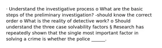 · Understand the investigative process o What are the basic steps of the preliminary investigation? -should know the correct order o What is the reality of detective work? o Should understand the three case solvability factors § Research has repeatedly shown that the single most important factor in solving a crime is whether the police ______.